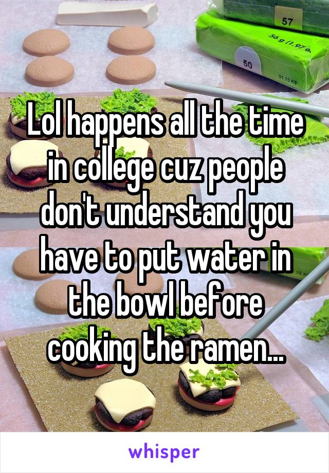 Lol happens all the time in college cuz people don't understand you have to put water in the bowl before cooking the ramen...