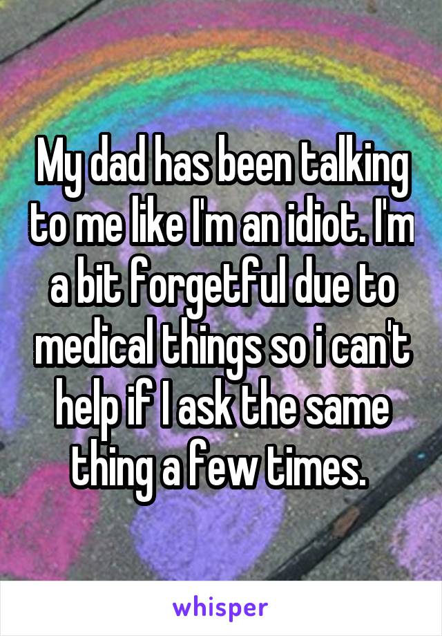 My dad has been talking to me like I'm an idiot. I'm a bit forgetful due to medical things so i can't help if I ask the same thing a few times. 