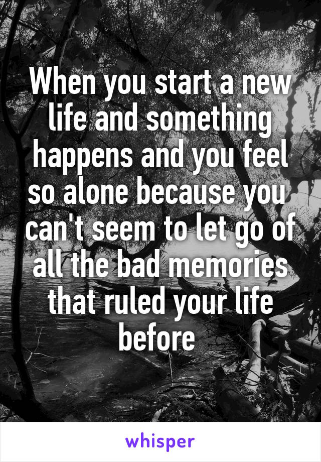 When you start a new life and something happens and you feel so alone because you  can't seem to let go of all the bad memories that ruled your life before 
