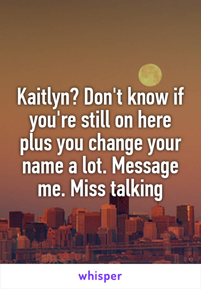 Kaitlyn? Don't know if you're still on here plus you change your name a lot. Message me. Miss talking