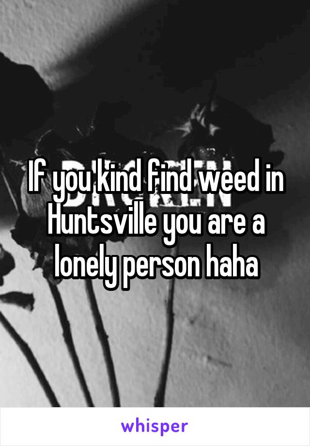 If you kind find weed in Huntsville you are a lonely person haha