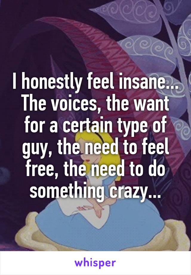 I honestly feel insane... The voices, the want for a certain type of guy, the need to feel free, the need to do something crazy...