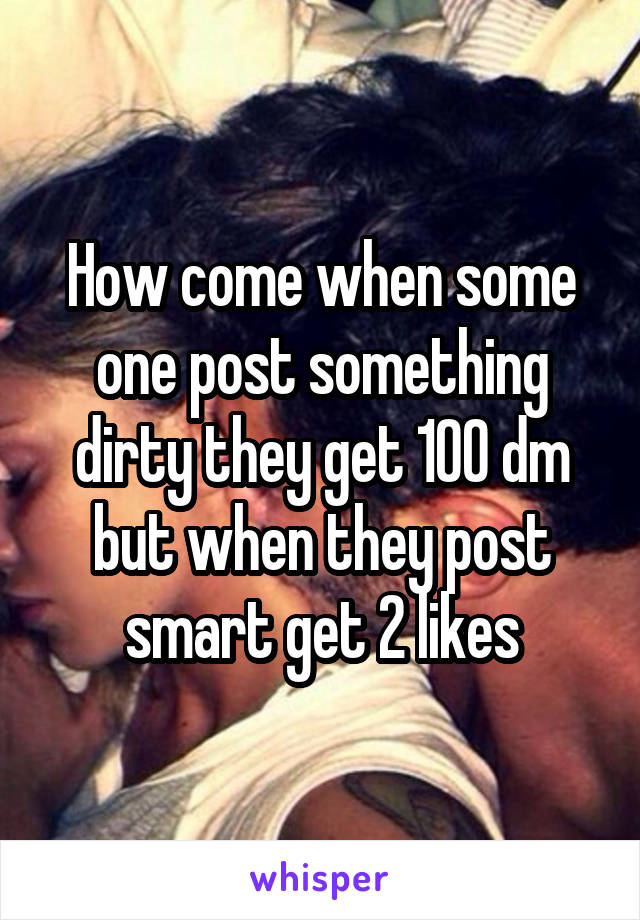 How come when some one post something dirty they get 100 dm but when they post smart get 2 likes