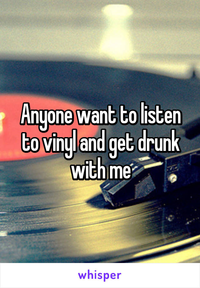 Anyone want to listen to vinyl and get drunk with me