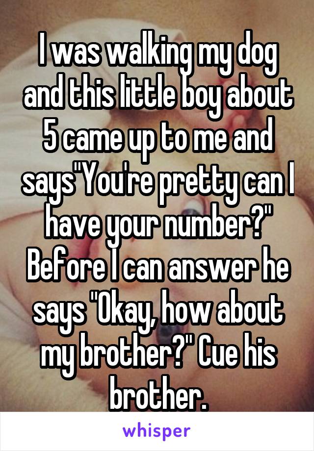 I was walking my dog and this little boy about 5 came up to me and says"You're pretty can I have your number?" Before I can answer he says "Okay, how about my brother?" Cue his brother.