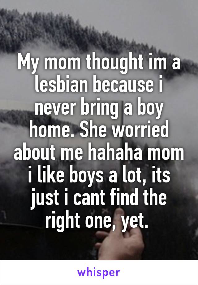 My mom thought im a lesbian because i never bring a boy home. She worried about me hahaha mom i like boys a lot, its just i cant find the right one, yet. 