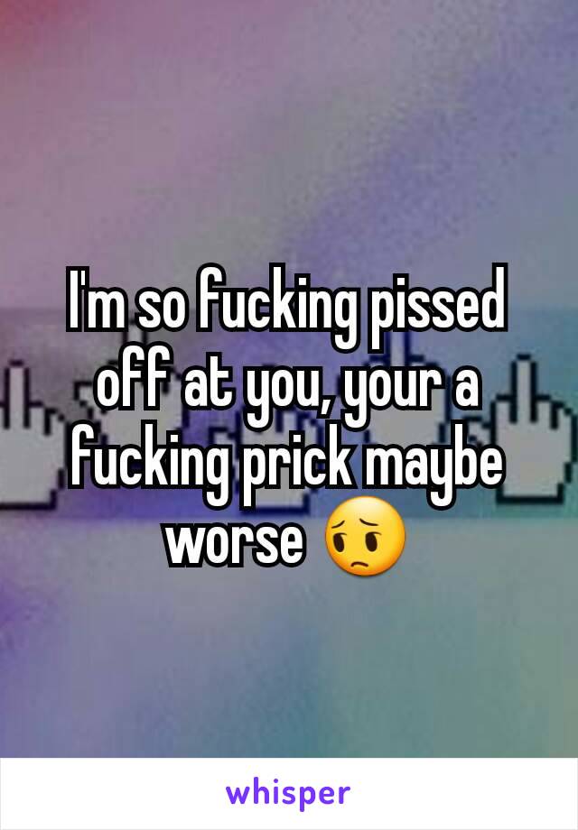 I'm so fucking pissed off at you, your a fucking prick maybe worse 😔