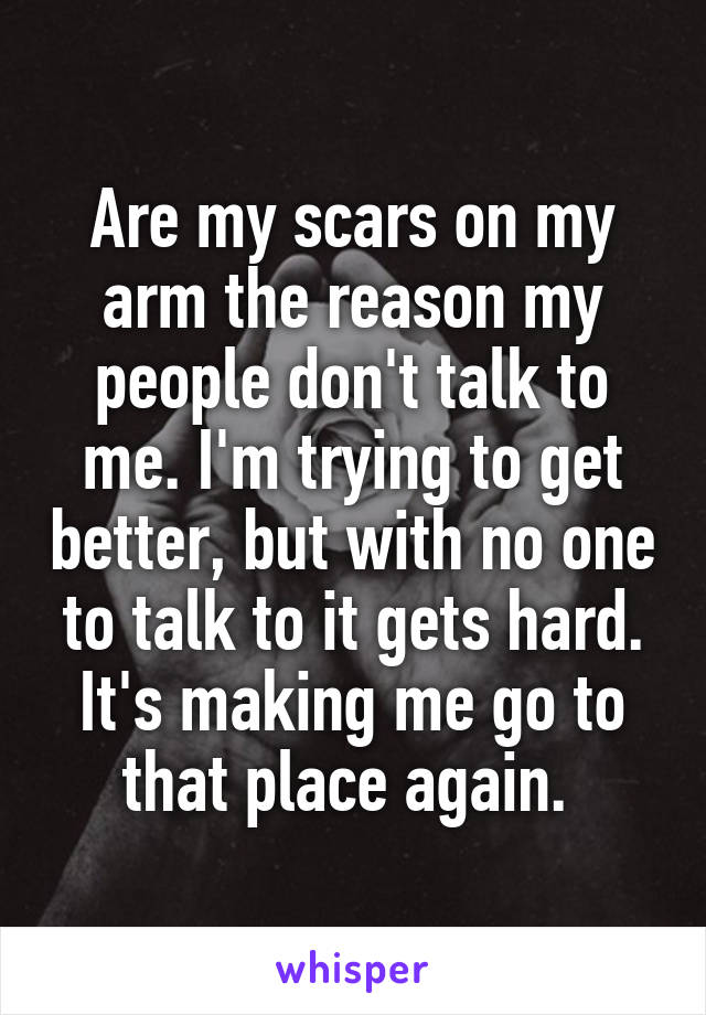 Are my scars on my arm the reason my people don't talk to me. I'm trying to get better, but with no one to talk to it gets hard. It's making me go to that place again. 