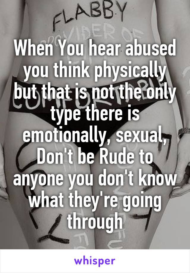 When You hear abused you think physically but that is not the only type there is emotionally, sexual, Don't be Rude to anyone you don't know what they're going through