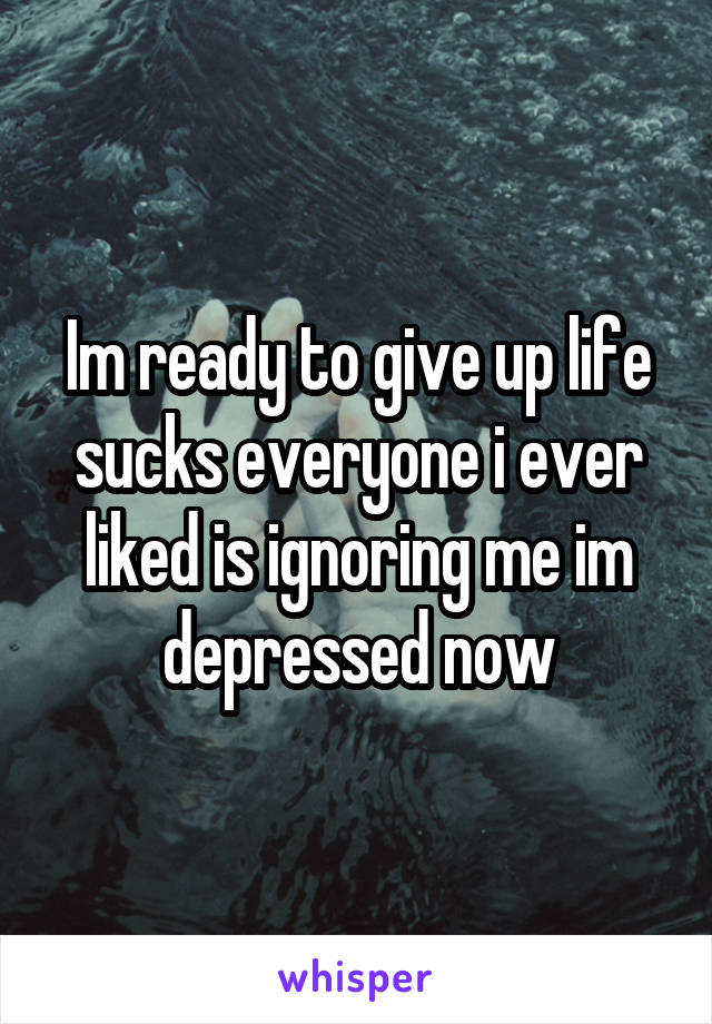 Im ready to give up life sucks everyone i ever liked is ignoring me im depressed now