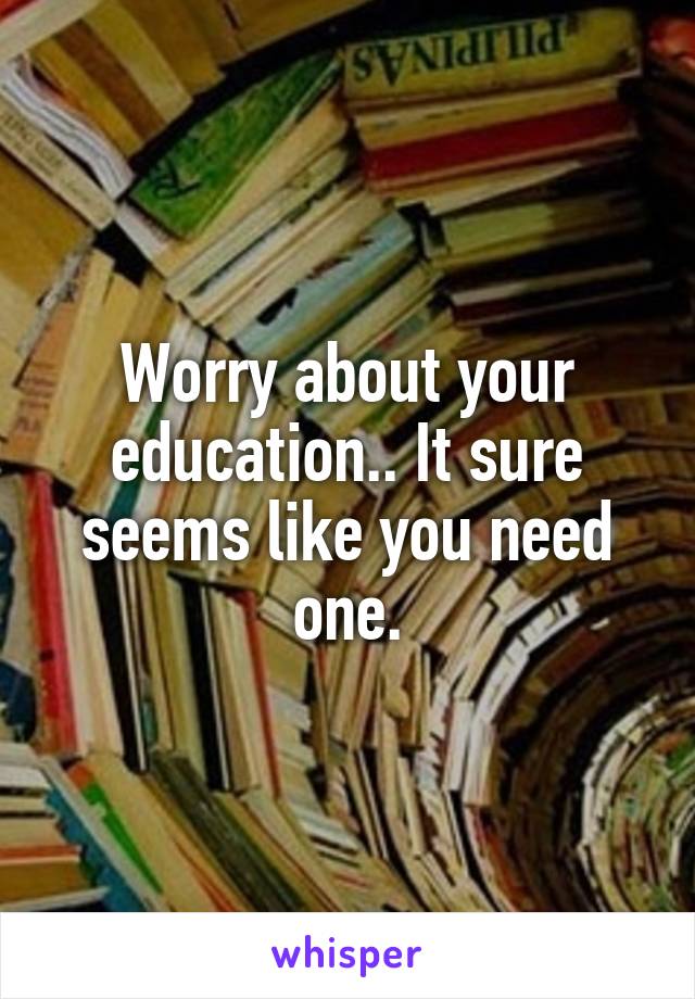 Worry about your education.. It sure seems like you need one.