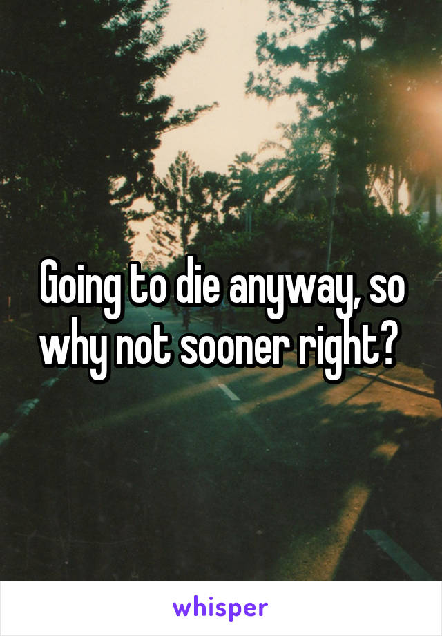 Going to die anyway, so why not sooner right? 
