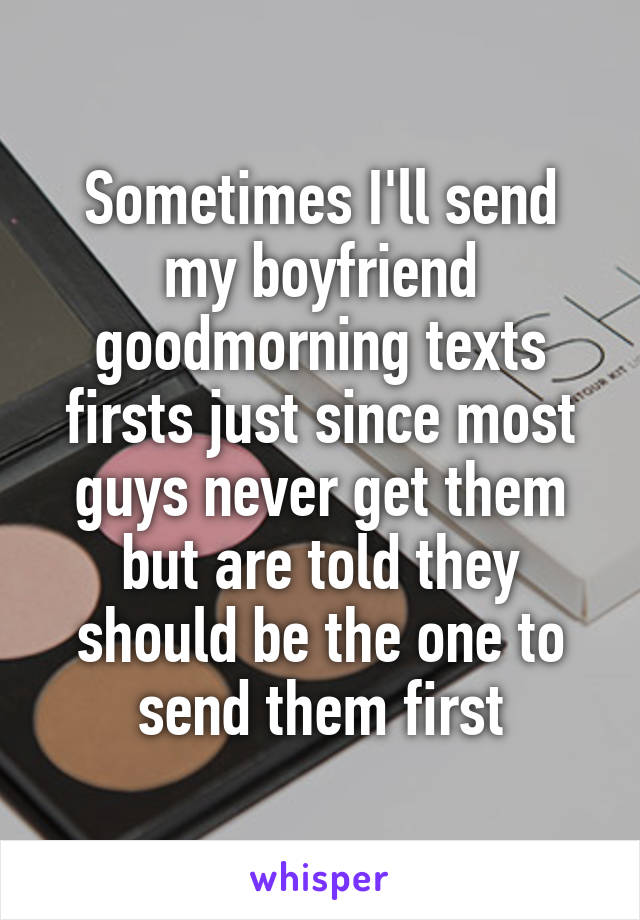 Sometimes I'll send my boyfriend goodmorning texts firsts just since most guys never get them but are told they should be the one to send them first