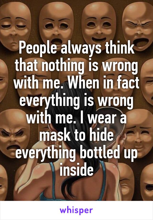 People always think that nothing is wrong with me. When in fact everything is wrong with me. I wear a mask to hide everything bottled up inside