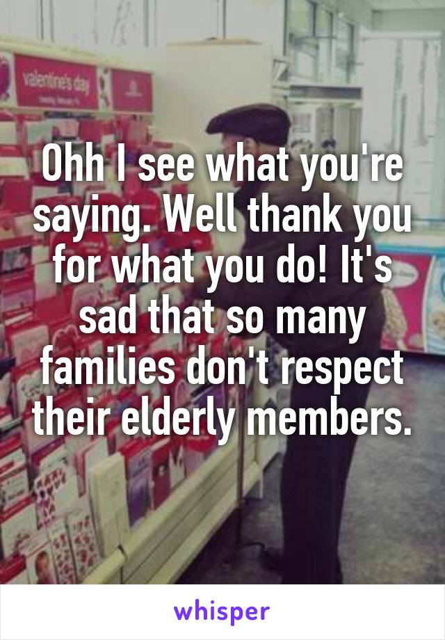 Ohh I see what you're saying. Well thank you for what you do! It's sad that so many families don't respect their elderly members. 