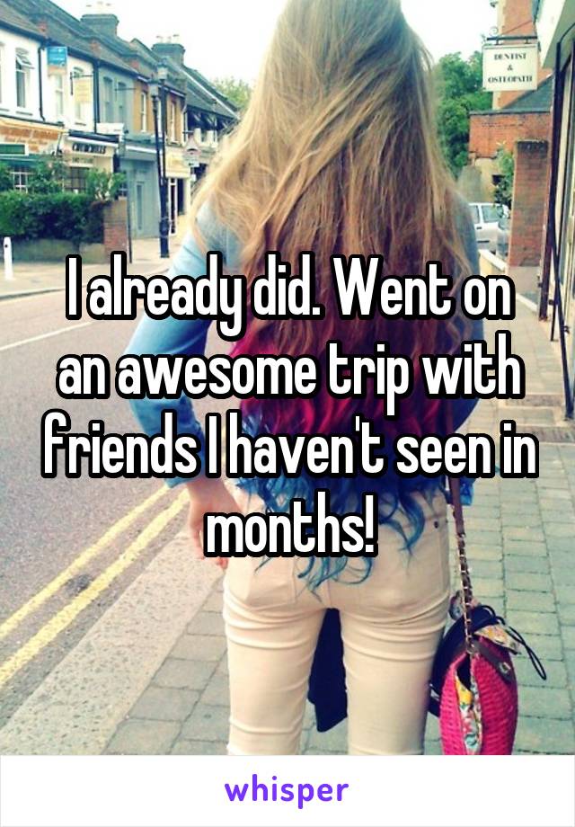 I already did. Went on an awesome trip with friends I haven't seen in months!