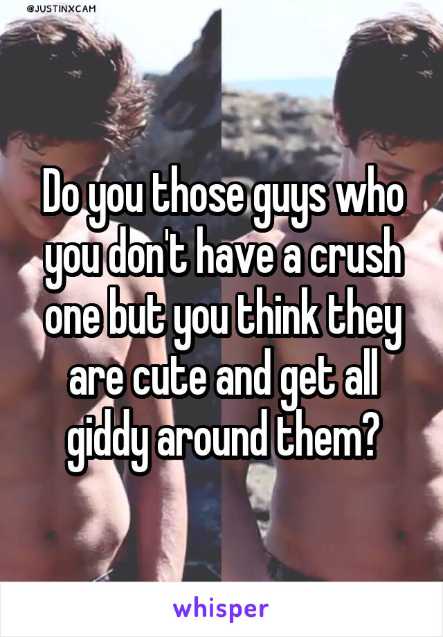 Do you those guys who you don't have a crush one but you think they are cute and get all giddy around them?