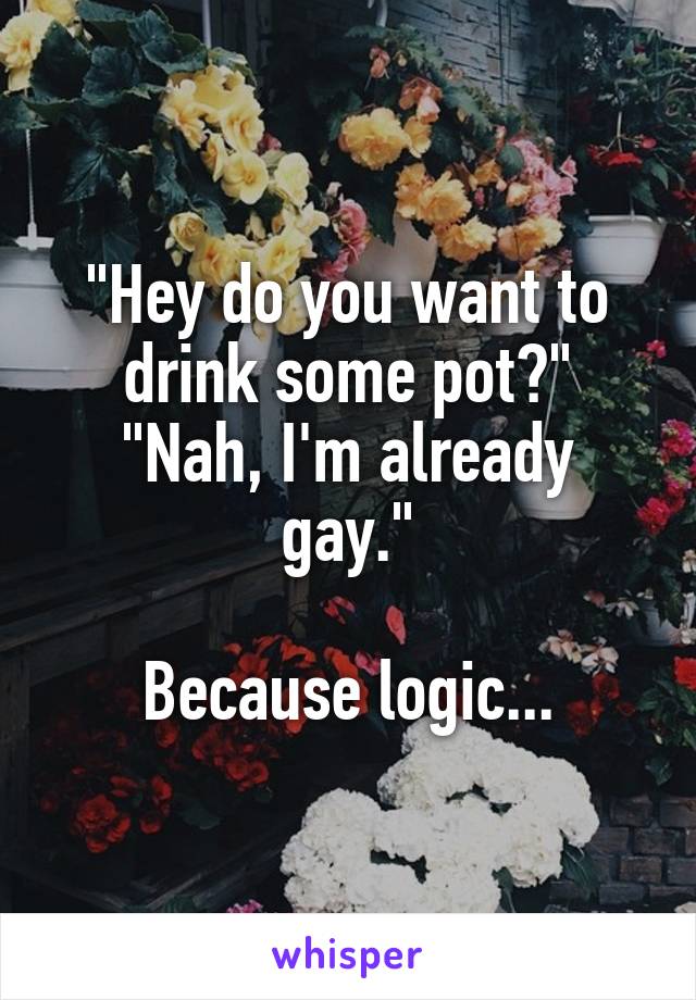 "Hey do you want to drink some pot?"
"Nah, I'm already gay."

Because logic...