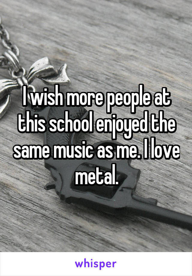 I wish more people at this school enjoyed the same music as me. I love metal.