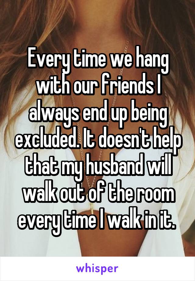 Every time we hang with our friends I always end up being excluded. It doesn't help that my husband will walk out of the room every time I walk in it. 