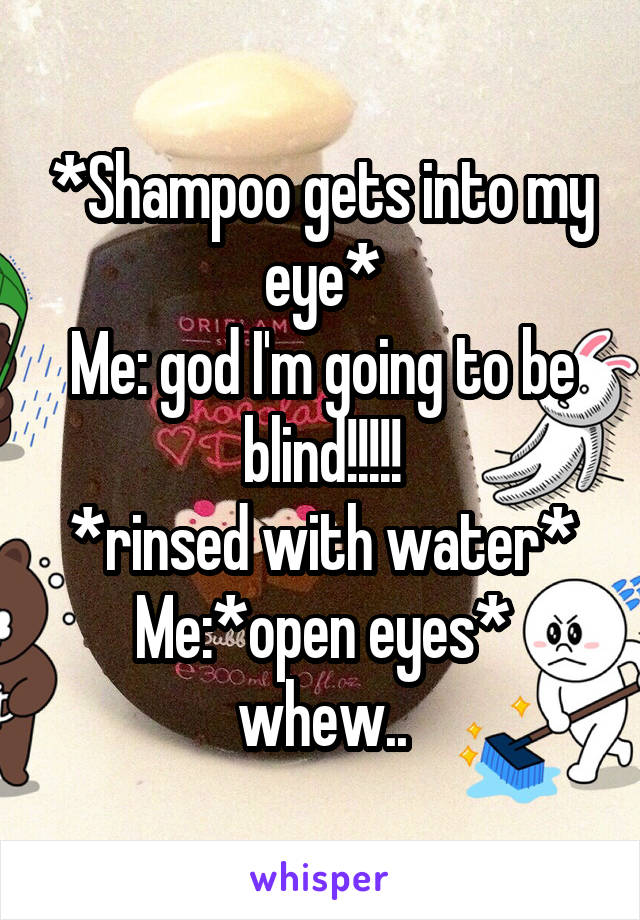 *Shampoo gets into my eye*
Me: god I'm going to be blind!!!!!
*rinsed with water*
Me:*open eyes* whew..