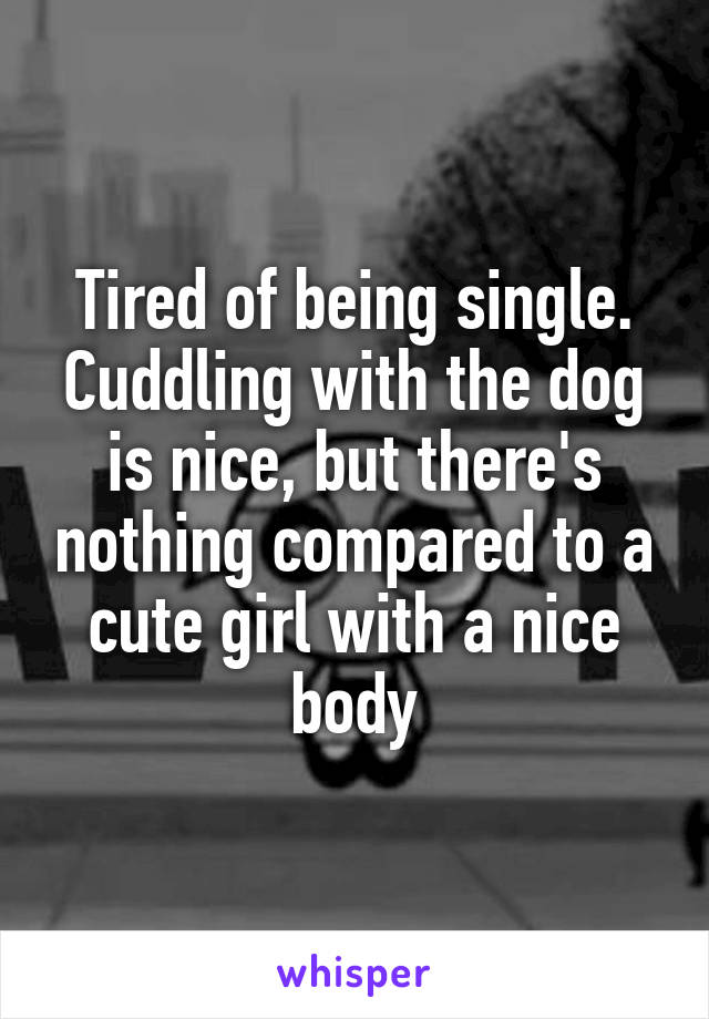 Tired of being single. Cuddling with the dog is nice, but there's nothing compared to a cute girl with a nice body