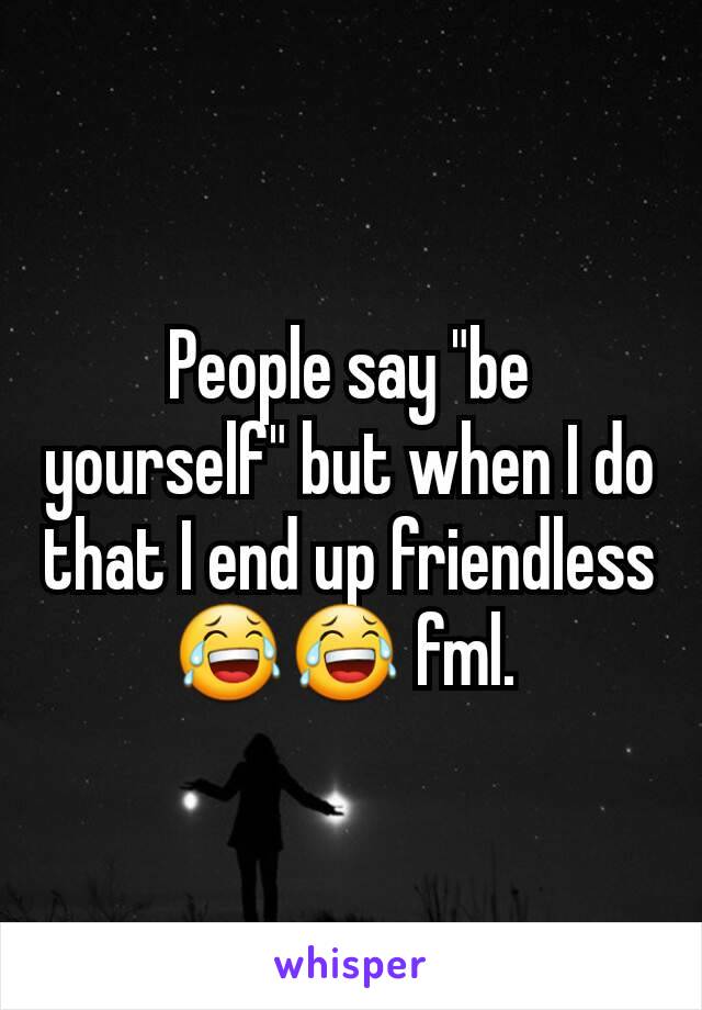 People say "be yourself" but when I do that I end up friendless 😂😂 fml. 