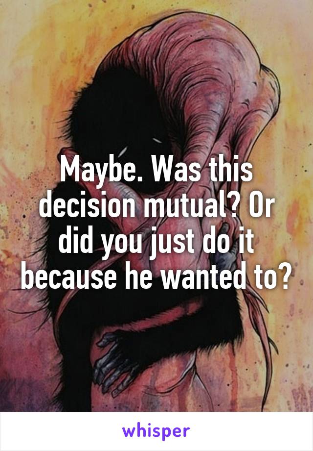 Maybe. Was this decision mutual? Or did you just do it because he wanted to?