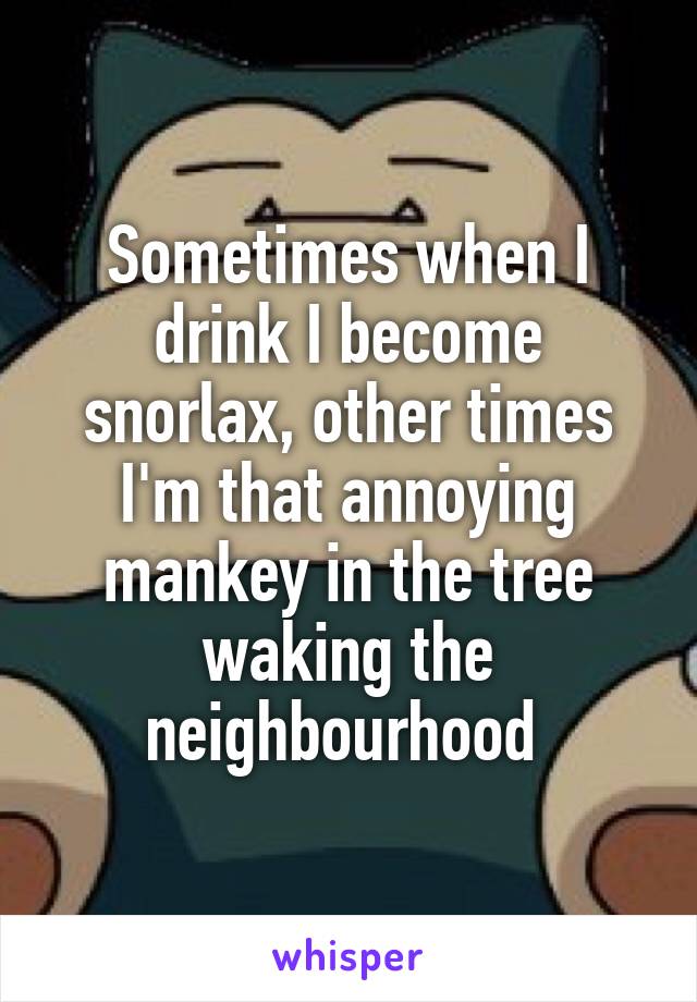 Sometimes when I drink I become snorlax, other times I'm that annoying mankey in the tree waking the neighbourhood 