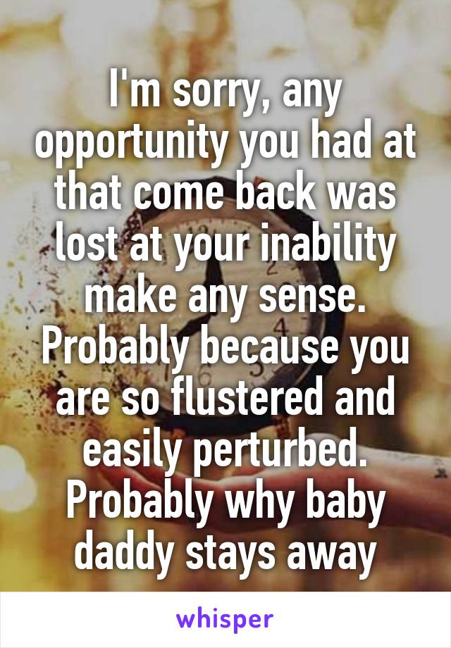 I'm sorry, any opportunity you had at that come back was lost at your inability make any sense. Probably because you are so flustered and easily perturbed. Probably why baby daddy stays away