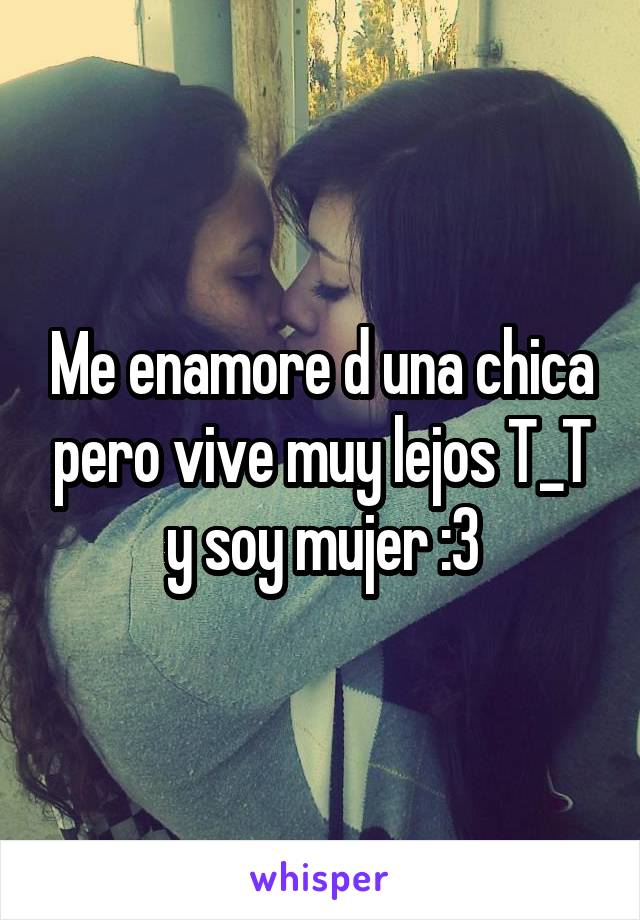 Me enamore d una chica pero vive muy lejos T_T y soy mujer :3