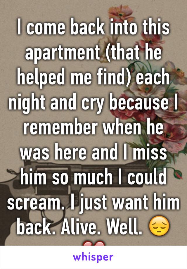 I come back into this apartment (that he helped me find) each night and cry because I remember when he was here and I miss him so much I could scream. I just want him back. Alive. Well. 😔💔