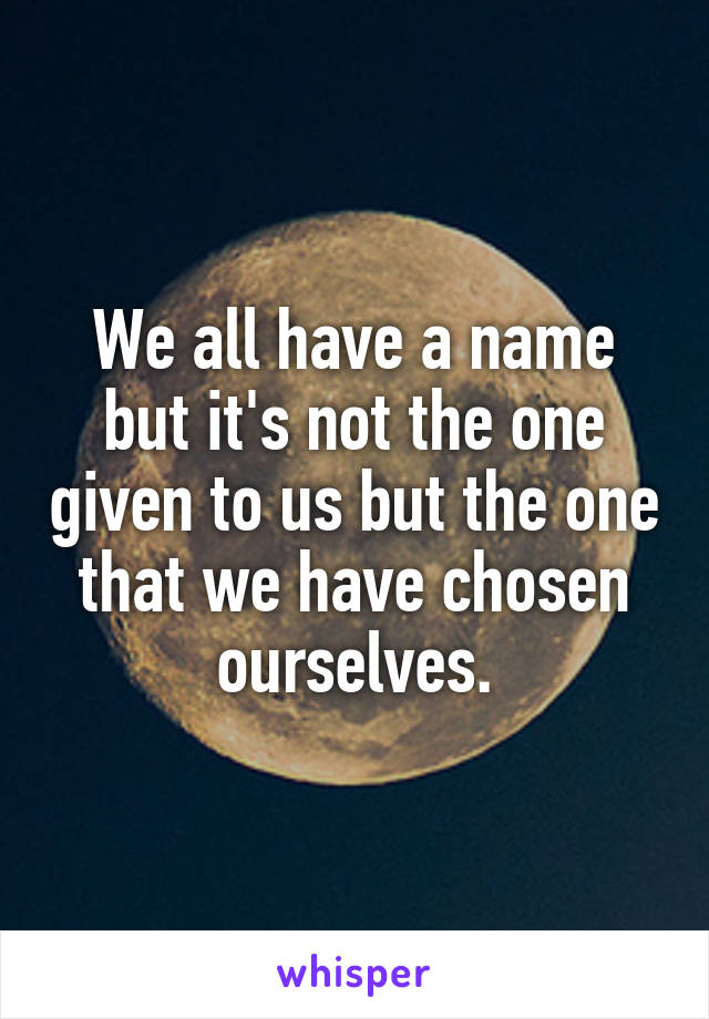 We all have a name but it's not the one given to us but the one that we have chosen ourselves.