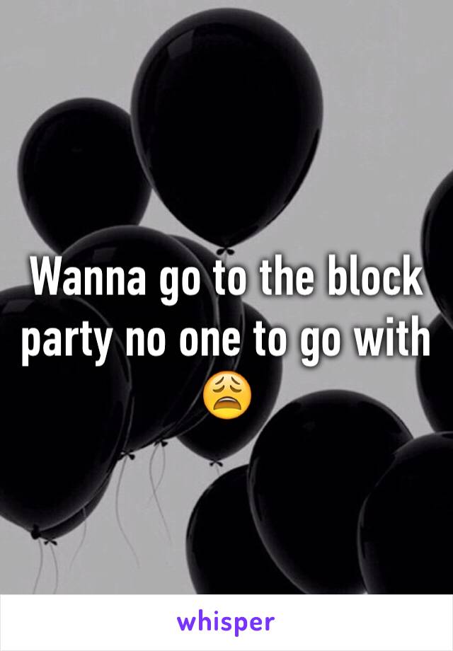 Wanna go to the block party no one to go with 😩