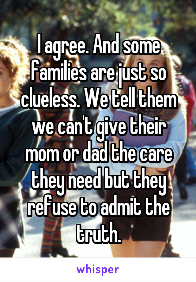 I agree. And some families are just so clueless. We tell them we can't give their mom or dad the care they need but they refuse to admit the truth.