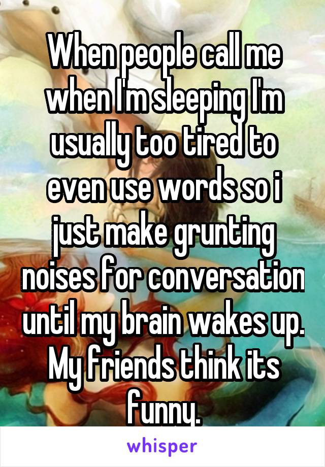 When people call me when I'm sleeping I'm usually too tired to even use words so i just make grunting noises for conversation until my brain wakes up. My friends think its funny.