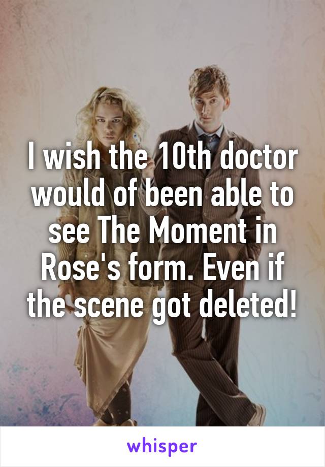 I wish the 10th doctor would of been able to see The Moment in Rose's form. Even if the scene got deleted!