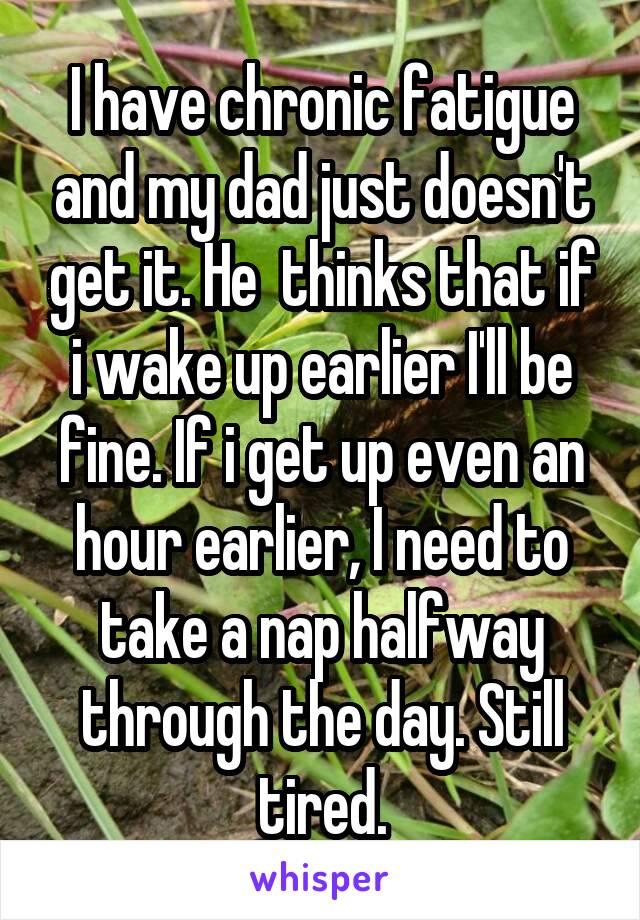 I have chronic fatigue and my dad just doesn't get it. He  thinks that if i wake up earlier I'll be fine. If i get up even an hour earlier, I need to take a nap halfway through the day. Still tired.