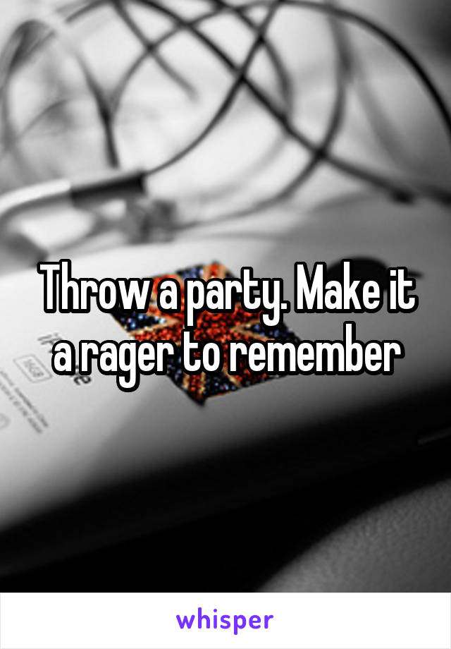 Throw a party. Make it a rager to remember