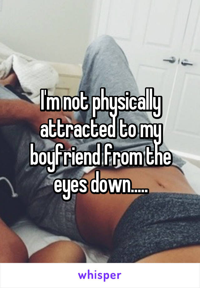 I'm not physically attracted to my boyfriend from the eyes down.....