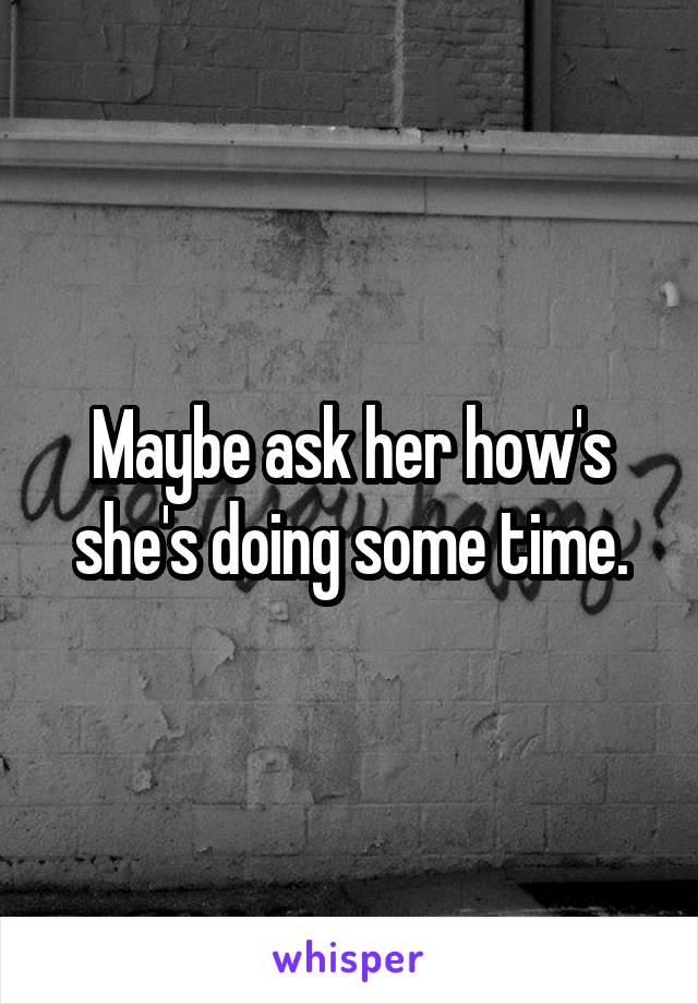 Maybe ask her how's she's doing some time.