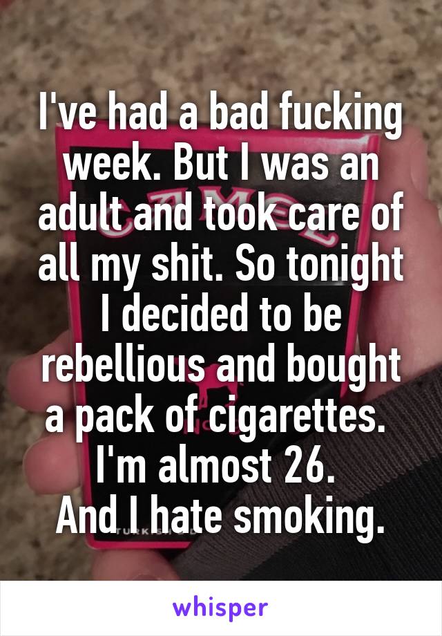 I've had a bad fucking week. But I was an adult and took care of all my shit. So tonight I decided to be rebellious and bought a pack of cigarettes. 
I'm almost 26. 
And I hate smoking.