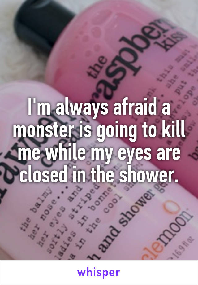 I'm always afraid a monster is going to kill me while my eyes are closed in the shower.