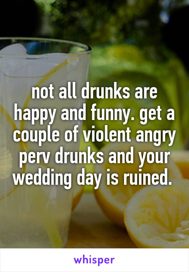 not all drunks are happy and funny. get a couple of violent angry perv drunks and your wedding day is ruined. 