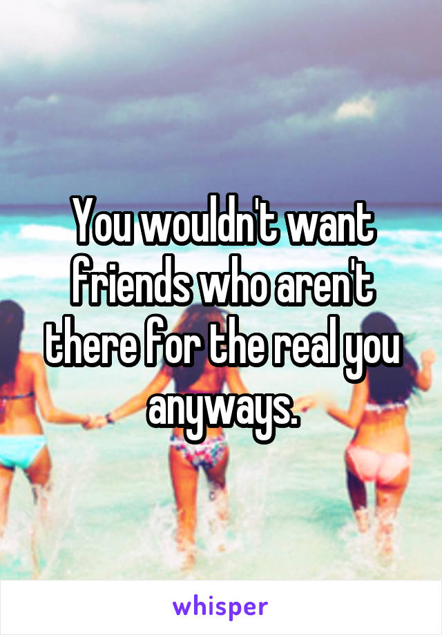 You wouldn't want friends who aren't there for the real you anyways.