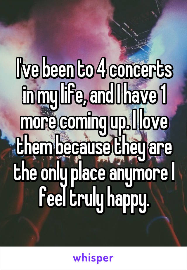 I've been to 4 concerts in my life, and I have 1 more coming up. I love them because they are the only place anymore I feel truly happy.