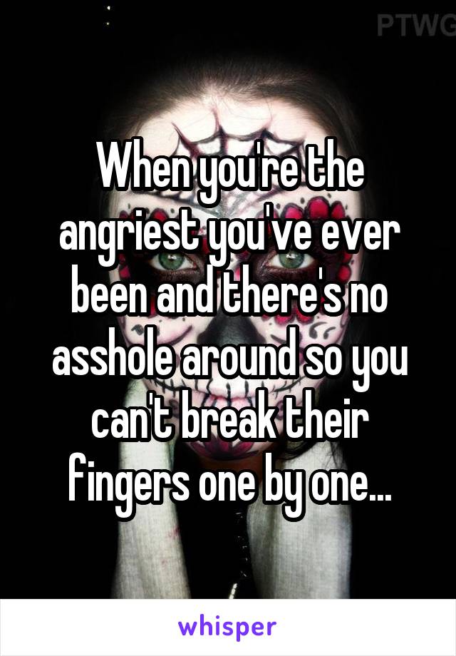 When you're the angriest you've ever been and there's no asshole around so you can't break their fingers one by one...