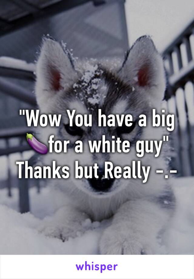 "Wow You have a big 🍆for a white guy" 
Thanks but Really -.- 