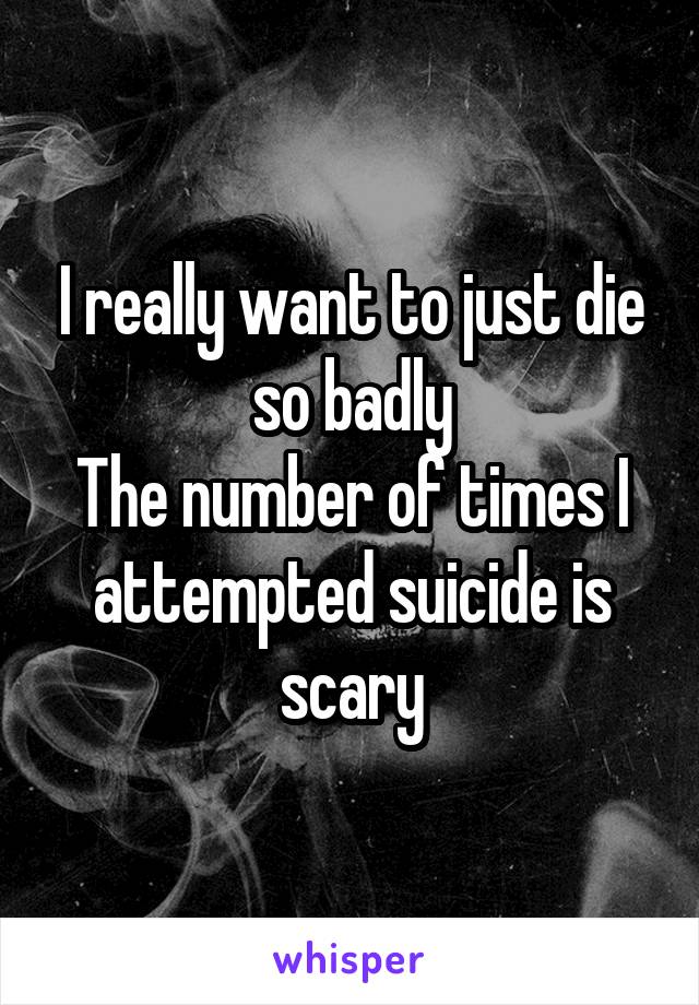 I really want to just die so badly
The number of times I attempted suicide is scary