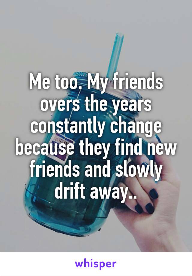 Me too. My friends overs the years constantly change because they find new friends and slowly drift away..